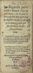 LUIS de Granada, O.P. 1504 -1588,<br/>Segunda parte del libro llamado Guia de peccadores en la qual se trata de tres muy principales medios con que se alcança la diuina gracia que son oracion, confession y comunion ; Va entretexido aqui vn vita Christi muy deuoto y un piadoso exercicio en la consideracion delos beneficios diuinos... / por el reuerendo padre F. Luys de Granada Prouincial dela orden de S. Domingos en la Prouincia de Portugal. - En Lixbõa : en casa de Ioannes Blauio de Colonia, 1557. - [1 br., 8], 294, [2 br.] f. ; 12º (15 cm)