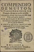 CABREIRA, Gonçalo Rodrigues de, 15---16--<br/>Compendio/ de muitos,/ e varios remedios de/ Cirurgia, & outras cousas curiosas./ Recopiladas do Thesouro de/ pobres, & outros authores./ Por Gonçalo Rodrigues/ de Cabreyra, cirurgião aprovado natu-/ral da villa de Alegrete./ E nesta quinta impressam/ emmendado, & acrecentado hum Trata-/ao [sic] de preservar do mal de peste. - Em Lisboa : na officina de Francisco Villela, [1671?]. - [8], 219, [5] p. ; 8º (15 cm)