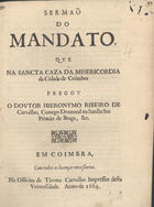 CARVALHO, Jerónimo Ribeiro de, 1609-1679<br/>Sermaõ do mandato, que na Sancta Caza da Misericordia da Cidade de Coimbra pregou o Doutor Hieronymo Ribeiro de Carvalho, Conego Doutoral na Sancta See Primàz de Braga, &c.. - Em Coimbra : na Officina de Thome Carvalho Impressor desta Universidade, 1664. - 31 p. ; 4º (20 cm)