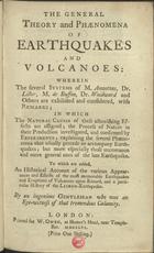 THE GENERAL THEORY AND PHAENOMENA OF EARTHQUAKES AND VOLCANOES<br/>The General Theory and Phaenomena of Earthquakes and Volcanoes : Wherein the several systems of M. Amontons, Dr. Lister, M. de Buffon, Dr. Woodward and others are considered, with Remarks : in which the Natural Causes of these astonishing effects are assigned; the Process of Nature in their production investigated, and confirmed by Experiments... : To which are added, an Historical Account of the various appearances and effects of the most memorable Earthquakes and eruptions of Volcanoes upon Record, and a particular History of the Lisbon -Earthquake / by an ingenious Gentleman who was an Eye-witness of that tremendous Calamity. - London : printed for W. Owen, at Homerªs Head, near Temple-Bar, 1756. - 62 p. ; 4º (16 cm)