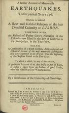 A FARTHER ACCOUNT OF MEMORABLE EARTHQUAKES, TO THE PRESENT YEAR 1756A PARTICULAR ACCOUNT OF AN AUTO DE FE, OR ACT OF FAITH, AT LISBON<br/>A farther account of memorable Earthquakes, to the present year 1756 : Wherein is inserted a short and faithful Relation of the late dreadful calamity at Lisbon... To which is added, by way of Appendix, a particular Account of an Auto de Fe, or Act of Faith, at Lisbon... / By a gentleman of the University of Cambridge. - Cambridge : printed by J. Bentham, printer to the University : and sold by W. Thurlbourn, 1756. - 37, [1] p. ; 4º (16 cm)