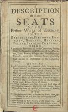 A DESCRIPTION OF ALL THE SEATS OF THE PRESENT WARS OF EUROPE, IN THE NETHERLANDS, PIEDMONT, LOMBARDY, GERMANY, HUNGARY, POLAND, SPAIN, AND PORTUGAL<br/>A description of all the seats of the present Wars of Europe, in the Netherlands, Piedmont, Lombardy, Germany, Hungary, Poland, Spain, and Portugal / The whole illustrated with nine new and exact maps of the respective countries, done by Mr. Moll. - London : printed for John Nicholson, at the Kingªs Arms : and Sam. Ballard, at the Blue-Ball in little-Britain, 1707. - [6], 336, [10] p. : mapas desdobr., ; 8º (17 cm)