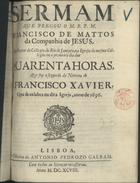 MATOS, Francisco de, S.J. 1636-ca 1720,<br/>Sermam que pregou o M. R. P. M. Francisco de Mattos da Companhia de Jesus, sendo Reytor do Collegio do Rio de Janeyro, na Igreja do mesmo Collegio em o primeiro dia das quarenta horas, que foy o segundo da novena de S. Francisco Xavier, que se celebra na dita Igreja, anno de 1696. - Lisboa : na Officina de Antonio Pedrozo Galram, 1698. - 26, [1, 1 br.] p. ; 4º (20 cm)