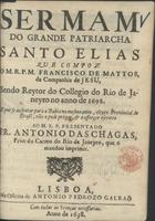 MATOS, Francisco de, S.J. 1636-ca 1720,<br/>Sermam do grande Patriarcha Santo Elias / que compoz o M.R.P.M. Francisco de Mattos da Companhia de Jesu, sendo Reytor do Collegio do Rio de Janeyro no anno de 1698 : e por se ausentar para a Bahia no mesmo anno, eleyto Provincial do Brasil, não o pode prègar : & o offerece escritto ao M.R.P. Presentado Fr. Antonio das Chagas, Prior do Carmo do Rio de Janeyro, que o mandou imprimir. - Lisboa : na Officina de Antonio Pedrozo Galraõ, 1698. - [8], 27 p. ; 4º (19 cm)