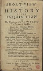 A short view; Or History of the Inquisition of the Kingdoms of Spain, Portugal, &c. to this day : Under the following Heads: its rise, progress, and establishement, its boundless Jurisdiction, its officers, laws, customs, their judgments, tortures, penances, &c.... - London : Printed for James Hodges, at the Looking Glass on London Bridge, 1739. - viii, 168 p. : il. ; 8º (14 cm)