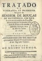 FREITAS, António Coelho de, 16---1736<br/>Tratado da veneranda, et prodigiosa imagem do Senhor de Bouças de Matozinhos, em que se contem o manifesto da Procissaõ solemne, em que foi levada à Cidade de Porto pella necessidade dsa doenças, em 2. de Abril do anno de 1696 / escrito pello Reytor da sua Igreja, & capellão seu Antonio Coelho de Freytas aprovado por Exame Privado na faculdade dos Sagrados Canones : dedicado ao mesmo senhor. - Em Coimbra : na Officina de Joseph Ferreyra Impressor da Universidade, & do S. Officio, 1699. - [32], 148, [3] p. ; 8º (15 cm)
