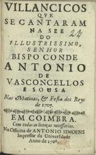 VILANCICOS QUE SE CANTARAM NA SE DO ILUSTRISSIMO, SENHOR BISPO CONDE ANTONIO DE VASCONCELLOS E SOUSA NAS MATINAS E FESTA DOS REIS DE 1707<br/>Villancicos que se cantaram na See do Illustrissimo, Senhor Bispo Conde Antonio de Vasconcellos e Sousa nas Matinas, & festa dos Reys de 1707. - Coimbra : na Officina de Antonio Simoens impressor da Universidade, 1706. - 26 p. ; 8º (15 cm)