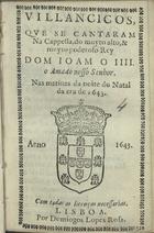 VILANCICOS QUE SE CANTARAM NA CAPELA, DO REI DOM JOAO IV, NAS MATINAS DA NOITE DO NATAL DA ERA DE 1643<br/>Villancicos que se cantarão na Real Capella do muyto alto, & muito poderoso Rey D. Ioam o IV. nosso senhor. nas matinas da Noite do Natal da era de 1643. - Lisboa : por Domingos Lopes Rosa, 1643. - [11] f. ; 8º (15 cm)