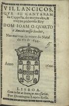 VILANCICOS QUE SE CANTARAM NA CAPELA, DO REI DOM JOAO QUARTO, NAS MATINAS DA NOITE DO NATAL DE 1644<br/>Villancicos, que se cantaram na Capella, do muyto alto, & muyto poderoso Rey Dom Ioam o Quarto, o amado nosso Senhor nas matinas da noute do Natal de 1644. - Lisboa : por Domingos Lopes Rosa, 1644. - [15] f. ; 8º (15 cm)