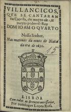 VILANCICOS, QUE SE CANTARAM NA CAPELA, DO REI DOM JOAO QUARTO NAS MATINAS DA NOITE DO NATAL DA ERA DE 1650<br/>Villancicos, que se cantaram na Capella, do muyto alto, & muyto poderoso Rey Dom Ioam o Quarto Nosso Senhor. Nas matinas da noute do Natal da era de 1650. - Lisboa : por Domingos Lopes Rosa, [1650]. - [14] f. ; 8º (15 cm)
