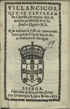 VILANCICOS QUE SE CANTARAM NA CAPELA, DO REI D. JOAO QUARTO NAS MATINAS DA FESTA DA IMACULADA CONCEICAO DA VIRGEM MAE DE DEUS PADROEIRA DE PORTUGAL<br/>Villancicos que se cantaram na Capella, do muyto alto, & muyto poderoso Rey D. Ioão o Quarto N. S. nas matinas da festa da Immaculada Conceição da Virgem May de Deos Padroeira de Portugal. - Lisboa : por Domingos Lopes Rosa, 1652. - [7] f. ; 8º (15 cm)