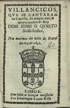 VILANCICOS QUE SE CANTARAM NA CAPELA, DO REI DOM JOAO QUARTO. NAS MATINAS DA NOITE DO NATAL DA ERA DE 1652<br/>Villancicos, que se cantaram na Capella, do muyto alto, & muyto poderoso Rey Dom Ioam o Quarto Nosso Senhor. Nas matinas da noite do Natal da era de 1652. - Lisboa : por Domingos Lopes Rosa, [1652]. - [15] f. ; 8º (15 cm)