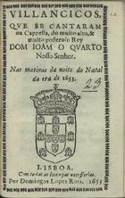 VILANCICOS QUE SE CANTARAM NA CAPELA DO REI DOM JOAO QUARTO NAS MATINAS DA NOITE DO NATAL DA ERA DE 1653<br/>Villancicos, que se cantaram na Cappella, do muito alto, & muito poderoso Rei Dom Ioam o Quarto Nosso Senhor. Nas matinas da noite do Natal da era de 1653. - Lisboa : por Domingos Lopes Rosa, 1653. - [16] f. ; 8º (15 cm)