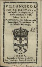 VILANCICOS QUE SE CANTARAM NA CAPELA DO REI D. JOAO IV NAS MATINAS DA FESTA DA IMACULADA CONCEICAO DA VIRGEM MAE DE DEUS PADROEIRA DE PORTUGAL<br/>Villancicos, que se cantaram na Capella do muyto alto, & muito poderoso Rey D. Ioão o IV. N. S. Nas matinas da festa da Immaculada Conceição da Virgem May de Deos Padroeira de Portugal. - Lisboa : por Domingos Lopes Rosa, 1654. - [8] f. ; 8º (15 cm)
