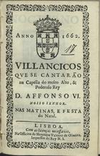 VILANCICOS QUE SE CANTARAM NA CAPELA DO REI D. AFONSO VI NAS MATINAS, E FESTA DO NATAL<br/>Villancicos que se cantarão na Capella do muito alto, & poderoso Rey D. Affonso VI. Nosso Senhor. Nas Matinas, e festa do Natal. - Lisboa : na Officina de Henrique Valente de Oliueira, Impressor del Rey N.S., 1662. - [13] f. ; 8º (15 cm)