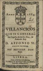 VILANCICOS QUE SE CANTARAM NA CAPELA DO REI D. AFONSO VI NAS MATINAS DOS REIS<br/>Villancicos que se cantaraõ na Capella do muito alto, & poderoso Rey D. Affonso VI. Nosso Senhor. Nas Matinas dos Reys. - Lisboa : na Officina de Henrique Vale[n]te de oliueira, Impressor delRey N. S., 1664. - [8] f. ; 8º (15 cm)