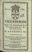 VILANCICOS QUE SE CANTARAM NA CAPELA DO REI D. AFONSO VI NA FESTA DA IMACULADA CONCEICAO DA SEMPRE VIRGEM MARIA N. S. PADROEIRA DE PORTUGAL<br/>Villancicos que se cantarão na Capella do muito alto, & muito poderoso Rey D. Affonso VI. Nosso Senhor. Na Festa da Immaculada Conceição da sempre Virgem Maria N. S. Padroeira de Portugal. - Lisboa : na Officina de Henrique Vale[n]te de Oliveira, Impressor del Rey N.S., 1664. - [8] f. ; 8º (15 cm)