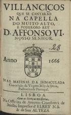VILANCICOS QUE SE CANTARAM NA CAPELA DO REI D. AFONSO VI NAS MATINAS DA IMACULADA CONCEICAO DA VIRGEM MAE DE DEUS, PADROEIRA DE PORTUGAL<br/>Villancicos que se cantarão na Capella do muito alto, e poderoso Rey D. Affonso VI. Nosso Senhor. Nas matinas da Immaculada Conceição da Virgem Mãy de Deos, Padroeira de Portugal. - Lisboa : na Officina de Antonio Craesbeeck de Mello , Impressor d´elRey N. S. & de Sua Alteza, 1666. - [11] f. ; 8º (15 cm)