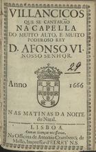 VILANCICOS QUE SE CANTARAM NA CAPELA DO REI D. AFONSO VI NAS MATINAS DA NOITE DO NATAL<br/>Villancicos que se cantarão na Capella do muito alto, e poderoso Rey D. Affonso VI. Nosso Senhor. Nas Matinas da Noite do Natal. - Lisboa : na Officina de Antonio Craesbeeck de Mello, Impressor dElRey N. S., 1666. - [19] f. ; 8º (15 cm)