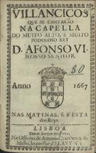 VILANCICOS QUE SE CANTARAM NA CAPELA DO REI D. AFONSO VI NAS MATINAS, E FESTA DOS REIS<br/>Villancicos que se cantarão na Capella do muito alto, e muito poderoso Rey D. Affonso VI. Nosso Senhor. Nas Matinas, e Festa dos Reys. - Lisboa : na Officina de Antonio Craesbeeck de Mello, Impressor dlRey N. S., 1667. - [16] f. ; 8º (15 cm)
