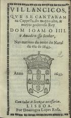 VILANCICOS QUE SE CANTARAM NA CAPELA DO REI D. JOAO IV NAS MATINAS DA NOITE DO NATAL DA ERA DE 1643<br/>Villancicos que se cantaram na Capella, do muyto alto, & muito poderoso Rey D. Ioam o IIII. o amado nosso senhor. nas matinas da Noite do Natal da era de 1643. - Lisboa : por Domingos Lopes Rosa, [1643]. - [11] f. ; 8º (15 cm)