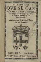 VILANCICOS QUE SE CANTARAM NA REAL CAPELA DO REI D. JOAO IV. NAS MATINAS DA NOITE DO NATAL DA ERA DE 1649<br/>Villancicos que se cantaram na Real Capella do muyto alto, & muyto poderoso Rey D. Ioam o IV. nosso Senhor, nas matinas da noite do Natal da era de 1649. - Em Lisboa : por M[anu]el Gomez de Carv[alh]o, 1649. - 30 p. ; 8º (15 cm)