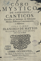 MATOS, Francisco de, S.J. 1636-ca 1720,<br/>Coro mystico de sagrados canticos, entoados na harmonia de assumptos moraes, politicos, concionatorios, e asseticos / pelo Padre Francisco de Mattos da Companhia de Jesus, e Provincia do Brasil. - Lisboa Occidental : na Officina de Pascoal da Sylva, impressor de sua Magestade, 1724. - [40], 656 p. ; 2º (30 cm)