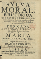 FONSECA, João da, S.J. 1632-1701,<br/>Sylva moral, e historica : que contem a explicaçam, & discursos moraes de diversas materias, confirmados com seis centurias de exemplos escolhidos, & historias selectas : dedicada a Purissima Virgem, a Gloriosissima Rainha dos Anjos Maria Santissima Senhora Nossa / composta pelo Padre Mestre Joam da Fonseca Religioso da Companhia de Jesu. - Lisboa : na Officina de Miguel Manescal, Impressor do Santo Officio, 1696. - [28], 736 p. ; 4º (20 cm)