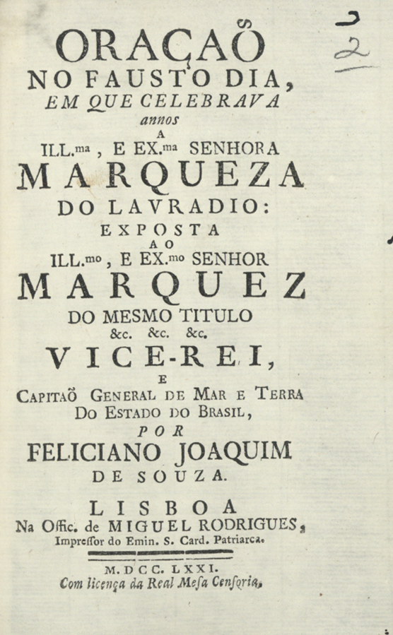 NUNES, Feliciano Joaquim de Sousa, ca 1725-ca 1810<br/>Oraçaõ no fausto dia em que celebrava annos a... Senhora Marqueza do Lavradio... : exposta ao Ill.mo, e Ex.mo Senhor Marquez do mesmo titulo &c. &c. &c. Vice-Rei, Capitaõ General de Mar e Terra do Estado do Brasil / por Feliciano Joaquim de Souza. - Lisboa : na Offic. de Miguel Rodrigues, Impressor do Emin. S. Card. Patriarca, 1771. - 15 p. ; 8º (16 cm)