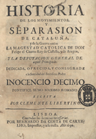 MELO, Francisco Manuel de, 1608-1666<br/>Historia de los movimientos y separasion de Cataluña; y de la Guerra entre la Magestad Catolica de Don Felipe el Cuarto Rey. de Castilla, y de Aragon, y la Deputacion General de aquel Principado. Dedicada, ofrecida, y consagrada a la santidad del Beatissimo padre Inocencio Decimo Pontifice Sumo maximo Romano. Escrita por Clemente Libertino. - Lisboa : por Bernardo da Costa de Carvalho, Impressor, y a su costa, 1696. - [4], 165 f. ; 4º (19 cm)