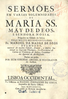 BULHOES, Manuel da Madre de Deus, O.C. 1663-1731,<br/>Sermões em varias solemnidades de Maria SS. Mãy de Deos, e Senhora Nossa. prégados na Cidade da Bahya / pelo muito Reverendo Padre Fr. Manoel da Madre de Deos Bulhoens, natural da mesma Cidade, Doutor, e Mestre Jubilado na Sagrada Theologia... ; dados ao prélo por hum cordeal amigo, e venerador do Author. - Lisboa Occidental : na Officina de Manoel Fernandes da Costa, Impressor do Santo Officio, 1737. - 427, [1] p. ; 4º (20 cm)