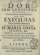 MATOS, Francisco de, S.J. 1636-ca 1720,<br/>Dor sem Lenitivos dividida em seis discursos concionatorios, que por Exequias para honras funeraes da Augustissima Rainha Senhora Nossa D. Maria Sofia Isabel, &c. / offerece... o P. Francisco de Mattos da Companhia de Jesus, Reytor do Collegio da Bahia. - Lisboa : na Officina de Valentim da Costa Deslandes, impressor de sua Magestade, 1703. - [16], 416 p. ; 4º (21 cm)