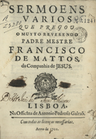 MATOS, Francisco de, S.J. 1636-ca 1720,<br/>Sermoens varios que pregou o muyto Reverendo Padre Mestre Francisco de Mattos da Companhia de Jesus. - Lisboa : na Officina de Antonio Pedroso Galraõ, 1701. - [4], 228 p. ; 4º (21 cm)