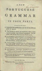 VIEIRA, António, 1712-1797<br/>A new Portuguese grammar in four parts... / by Anthony Vieyra Transtagano, teacher of the portuguese and italian languages. - London : printed for J. Nourse, Bookseller to his Majesty, 1768. - vi, [2], 376 p. ; 8º (21 cm)