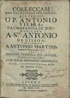 VIEIRA, António, S.J. 1608-1697,<br/>Collecçam dos principaes Sermoens / que prégou o P. Antonio Vieira... ; dedicada a Sto. Antonio de Lisboa e offerecida a Antonio Martins... por Dionisio Teixeira de Aguiar... Com hum prologo historico da vida, e acçoens mais singulares do Padre Antonio Vieira. - Lisboa : na Officina dos Herd. de Antonio Pedroso Galraõ, 1754. - [72], 465 p. ; 4º (20 cm)