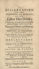LEAKE, John,  1720-1792<br/>A dissertation on the properties and efficacy of the Lisbon Diet-Drink; a medicine, for many years, successefully used in Portugal, in the cure of the veneral disease and scurvy... / by J. Leake, surgeon. - London : printed for J. Clarke, under Royal-Exchange : H.S. Cox, in Paternoster-Row : R. Dodsley, in Pallmall, 1757. - vi, 67 p. ; 4º (15 cm)