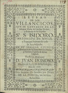 LETRAS DE LOS VILLANCICOS QUE SE CANTARON EN LA SOLEMNE FIESTA DEL INCLITO DOCTOR Y PRIMADO DE LOS ESPANAS SR. S. ISIDORO ARZOBISPO DE SEVILLA Y PRINCIPAL PATRONO DE TODO SU ARCOBISPADO EN SU INSIGNE COLEGIO Y SEMINARIO DE LA SANTA METROPOLITANA Y PATRIARCAL IGLESIA DE DICHA CIUDAD<br/>Letras de los Villancicos, que se cantaron en la Solemne Fiesta del Inclito Doctor, y Primado de los Españas Sr. S. isidoro, Arzobispo de Sevilla, y Principal Patrono de todo su Arçobispado; en su insigne Colegio, y Seminario de la Santa Metropolitana, y Patriarcal Iglesia de dicha Ciudad / puestos en musica por D. Juan Donoso Maestro de Seyses de dicho Colegio. - En Sevilla : per Juan de la Puerta, en las Siete Rebueltas, 1707. - [2] f. ; 4º (21 cm)