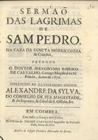 CARVALHO, Jerónimo Ribeiro de, 1609-1679<br/>Sermaõ das lagrimas de Sam Pedro, na Casa da Sancta Misericordia de Coimbra / pregou-o o Doutor Hieronymo Ribeiro de Carvalho, Conego Magistral na Sè Primàz, anno de 1670 ; offerecido ao Illustrissimo Senhor Alexandre da Silva, do Conselho de Sva Magestade, & do Supremo, & Gèral do S. Officio, &c.. - Em Coimbra : na Officina de Thome de Carvalho Impressor da Vniversidade : a custa de Ioseph Ferreira Mercador de Livros, 1671. - [3, 1 br.], 68 p. ; 4º (20 cm)