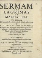 OLIVEIRA, José de, O.E.S.A. 1638-1719,<br/>Sermam das lagrimas da Magdalena / que pregou na Santa casa da Misericordia de Coimbra o P.M. Frey Joseph de Oliveira Religioso de S. Agostinho, Doutor na sagrada Theologia em a UNiversidade de Coimbra, Lente jubilado na sua Religiam, % Qualificador do Santo Officio aos 26. de Março de 1676 ; offerecido ao... Dom Fr. Alvaro de Sam Boaventura Bispo Conde, &c. - Em Coimbra : na Officina de Joseph Ferreyra, 1676. - 24, [3, 1 br.] p. ; 4º (20 cm)