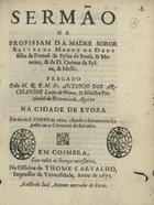 ARCANJOS, António dos, O.F.M. 1632-1682,<br/>Sermão na profissam da Madre Soror Brites da Madre de Deos... / pregado pello M. R. P. M. Fr. Antonio dos Archanjos... na cidade de Evora em dia de S. Ioseph de 1664... em o Conuento do Saluador. - Em Coimbra : na Officina de Thome Carvalho, impressor da Vniversidade : a custa de Ioaõ Antunes mercador de livros, 1672. - [2], 24 p. ; 4º (20 cm)