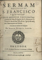 VIEIRA, António, S.J. 1608-1697,<br/>Sermam das chagas de S. Francisco / qve pregov o R. P. Antonio Vieira... no Octauario da mesma festa, & na Igreja da mesma inuocaçam em Roma ; traduzido de italiano em portuguez por Ioam de Mesqvita Arroyo. - Em Lisboa : a custa de Miguel Manesçal [sic], Liureiro de S. Alteza, 1663 [i.é 1673]. - 23, [1 br.] p. ; 4º (19 cm)