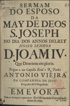 VIEIRA, António, S.J. 1608-1697,<br/>Sermam/ do esposo/ da/ May de Deos/ S. Joseph/ no dia dos annos delRey/ Nosso Senhor/ D. Joam IV./ que Deos tem em gloria./ / Prégou o na Capella Real o R. Padre/ Antonio Viejra/... - Em Evora : na Officina desta Universidade, 1659. - [12] f. ; 4º (20 cm)