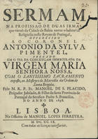 SAO PLACIDO, Manuel de, antes de 1678-1717<br/>Sermam na profissaõ de duas irmãs que vieraõ da Cidade da Bahia tomar o habito de Religiosas neste Reyno de Portugal, offerecido ao Coronel Antonio da Sylva Pimentel, pregado em o dia da Conceyçam Immaculada da Virgem Maria Senhora Nossa, com o Santissimo Sacramento exposto, no Mosteyro de Marvilla da Ordem de Santa Brigida / pelo M.R.P. Fr. Manoel de S. Placido, Prégador Jubilado, & Filho da santa Provincia de Portugal do Serafico Padre S. Francisco no anno de 1698. - Lisboa : na Officina de Manoel Lopes Ferreyra, 1699. - 40 p. ; 4º (20 cm)