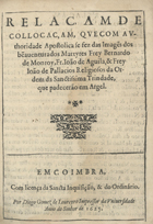 RELACAO DE COLOCACAO, QUE COM AUTORIDADE APOSTOLICA SE FEZ DAS IMAGENS DOS BEM-AVENTURADOS MARTIRES FREI BERNARDO DE MONROI, FREI JOAO DE AGUILA E FREI JOAO DE PALACIOS RELIGIOSOS DA ORDEM DA SANTISSIMA TRINDADE, QUE PADECERAM EM ARGEL<br/>Relaçam de collocaçam, que com authoridade apostolica se fez das image[n]s dos be[n]auenturados martyres Frey Bernardo de Monroy, Fr. Ioão de Aguila, & Frey Ioão de Pallacios religiosos da Ordem da Sanctissima Trindade, que padecerão em Argel. - Em Coimbra : por Diogo Gomez de Loureyro, impressor da Vniversidade 1625. - 19 p. ; 4º (20 cm)