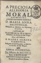 CEU, Maria do, 1658-1753<br/>A Preciosa, Allegoria Moral, offerecida a... D. Maria Anna das Estrelas, Religiosa no Mosteiro da Esperança de Lisboa, e publicada por D. Jayme de la Te e Sagau, Cavaleiro da Ordem de Saõ Tiago. Sua authora a Madre Marina Clemencia, religiosa de Saõ Francisco no Mosteiro da Ilha de Saõ Miguel. - Lisboa Occidental : na Officina da Musica, 1731. - [32], 355, [4] p. ; 8º (16 cm)