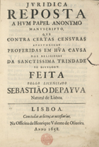 PAIVA, Sebastião de, O.SS.T. ?-1659,<br/>Juridica reposta a hum papel anonymo manuscripto, que contra certas censuras apostolicas proferidas em hu[m]a causa dos religiosos da Sanctissima Trindade se divulgou / feita pello Licenciado Sebastião de Payva natural de Lisboa. - Lisboa : na Officina de Henrique Valente de Oliveira, 1658. - [4], 36 p. ; 2º (28 cm)