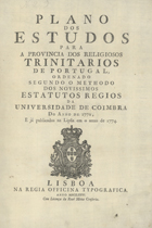 PLANO DE ESTUDOS PARA A PROVINCIA DOS RELIGIOSOS TRINITARIOS DE PORTUGAL<br/>Plano dos Estudos para a Província dos Religiosos Trinitarios de Portugal ordenado segundo o methodo dos Novissimos Estatutos da Universidade de Coimbra do anno de 1772, e já publicados na Lipsia em o anno de 1774. - Lisboa : na Regia Officina Typografica, 1776. - 34, [2] p. ; 2º (34 cm)