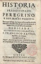 GUSMAO, Alexandre de, S.J. 1629-1724,<br/>Historia do predestinado peregrino, e de seu irmão Precito : em a qual debaxo de huma misteriosa Parabola se descreve o successo feliz, do que se ha de salvar, & a infeliz sorte, do que se ha de condenar : dedicada ao peregrino celestial, S. Francisco xavier, Apostolo do Oriente / composta pello P. Alexandre de Gusmam da Companhia de Jesu, da Provincia do Brazil. - Lisboa : na Officina de Miguel Deslandes, 1682. - [7, 1 br.], 254 p. ; 8º (15 cm)