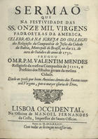 MENDES, Valentim, S.J. 1689-1759,<br/>Sermaõ que na festividade das SS. Onze Mil Virgens, padroeyras da America, celebrada na Igreja do Collegio dos Religiosos da Companhia de Jesus da cidade da Bahia... / prégou o M. R. P. M. Valentim Mendes, religioso da mesma Companhia de Jesus.... - Lisboa Occidental : na Officina de Manoel Fernandes da Costa, impressor do Santo Officio, 1734. - [8], 27 p. ; 4º (20 cm)