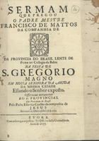 MATOS, Francisco de, S.J. 1636-ca 1720,<br/>Sermam que pregou o Padre Mestre Francisco de Mattos da Companhia de IHS [em forma de vinheta] da Provincia do Brasil de Prima no Collegio da Bahia na Festa de S. Gregorio Magno em Nossa Senhora da Aiuda da mesma cidade : estando o Senhor exposto : offerecido novamente ao P. Provincial da Provincia do Brasil pelo Padre Estevão Coelho da Companhia de Jesus Secretario da Universidade de Evora. - Evora : na Officina desta Universidade, 1675. - [2], 19 f. ; 4º (20 cm)